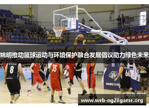 姚明推动篮球运动与环境保护融合发展倡议助力绿色未来 姚明推动篮球运动与环境保护融合发展倡议助力绿色未来