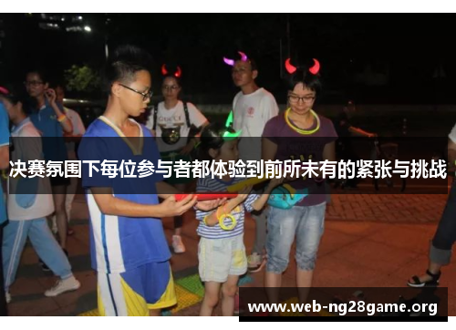决赛氛围下每位参与者都体验到前所未有的紧张与挑战 决赛氛围下每位参与者都体验到前所未有的紧张与挑战