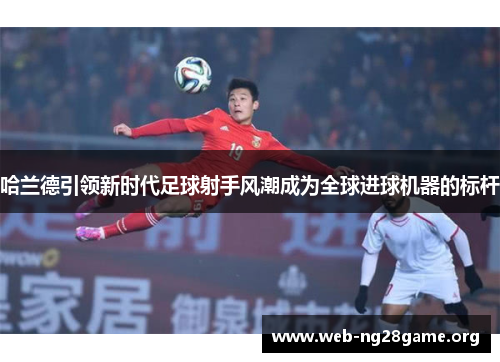 哈兰德引领新时代足球射手风潮成为全球进球机器的标杆 哈兰德引领新时代足球射手风潮成为全球进球机器的标杆