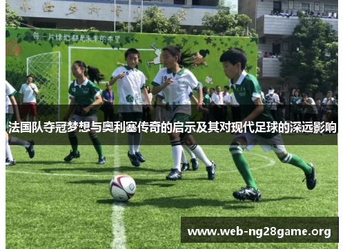 法国队夺冠梦想与奥利塞传奇的启示及其对现代足球的深远影响 法国队夺冠梦想与奥利塞传奇的启示及其对现代足球的深远影响