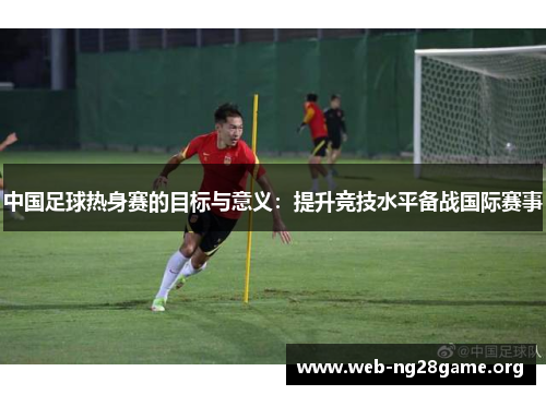 中国足球热身赛的目标与意义:提升竞技水平备战国际赛事 中国足球热身赛的目标与意义:提升竞技水平备战国际赛事