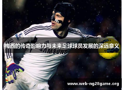 梅西的传奇影响力与未来足球球员发展的深远意义 梅西的传奇影响力与未来足球球员发展的深远意义