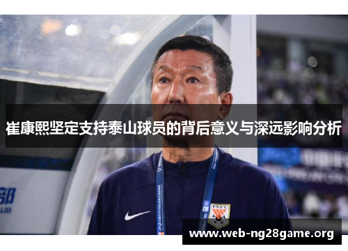 崔康熙坚定支持泰山球员的背后意义与深远影响分析