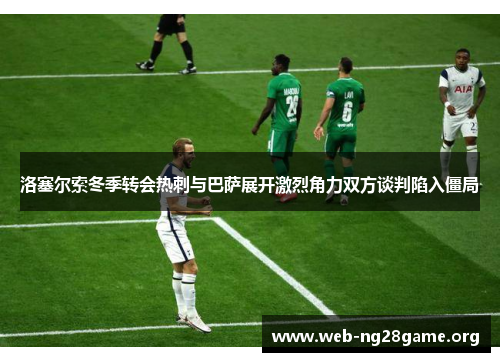 洛塞尔索冬季转会热刺与巴萨展开激烈角力双方谈判陷入僵局