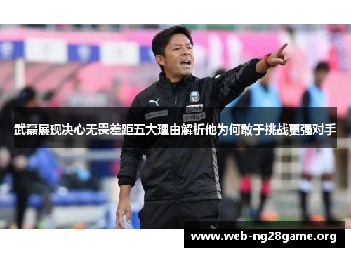 武磊展现决心无畏差距五大理由解析他为何敢于挑战更强对手 武磊展现决心无畏差距五大理由解析他为何敢于挑战更强对手