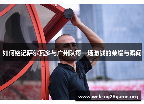如何铭记萨尔瓦多与广州队每一场激战的荣耀与瞬间 如何铭记萨尔瓦多与广州队每一场激战的荣耀与瞬间