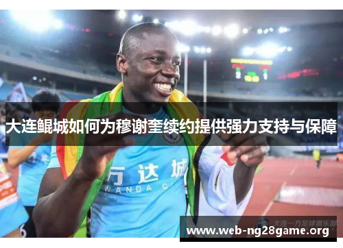 大连鲲城如何为穆谢奎续约提供强力支持与保障