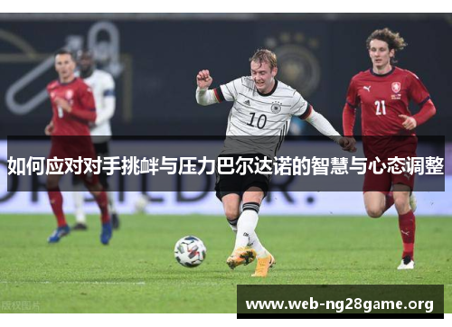 如何应对对手挑衅与压力巴尔达诺的智慧与心态调整 如何应对对手挑衅与压力巴尔达诺的智慧与心态调整