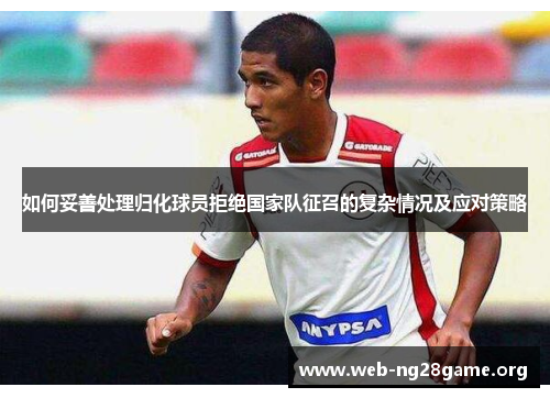 如何妥善处理归化球员拒绝国家队征召的复杂情况及应对策略
