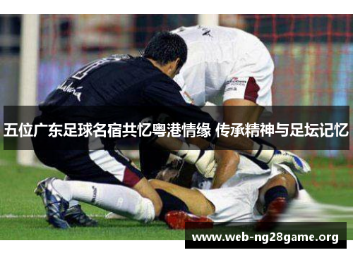 五位广东足球名宿共忆粤港情缘 传承精神与足坛记忆