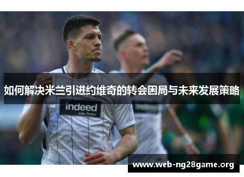 如何解决米兰引进约维奇的转会困局与未来发展策略 如何解决米兰引进约维奇的转会困局与未来发展策略