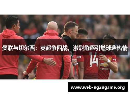 曼联与切尔西:英超争四战,激烈角逐引燃球迷热情 曼联与切尔西:英超争四战,激烈角逐引燃球迷热情