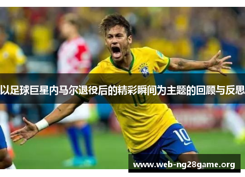 以足球巨星内马尔退役后的精彩瞬间为主题的回顾与反思 以足球巨星内马尔退役后的精彩瞬间为主题的回顾与反思