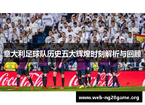 意大利足球队历史五大辉煌时刻解析与回顾 意大利足球队历史五大辉煌时刻解析与回顾