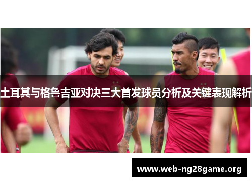 土耳其与格鲁吉亚对决三大首发球员分析及关键表现解析 土耳其与格鲁吉亚对决三大首发球员分析及关键表现解析