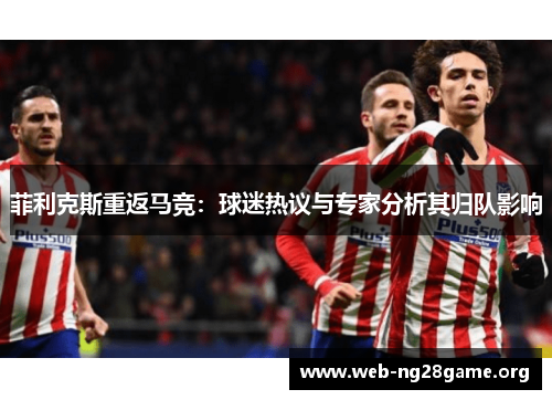 菲利克斯重返马竞：球迷热议与专家分析其归队影响