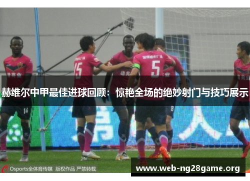 赫维尔中甲最佳进球回顾:惊艳全场的绝妙射门与技巧展示 赫维尔中甲最佳进球回顾:惊艳全场的绝妙射门与技巧展示