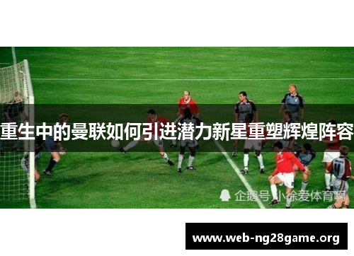 重生中的曼联如何引进潜力新星重塑辉煌阵容 重生中的曼联如何引进潜力新星重塑辉煌阵容