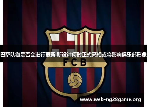 巴萨队徽是否会进行更新 新设计何时正式亮相或将影响俱乐部形象