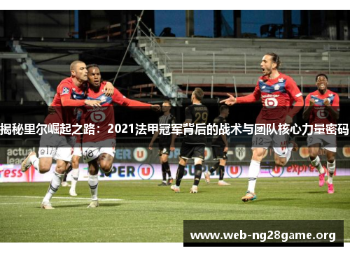 揭秘里尔崛起之路:2021法甲冠军背后的战术与团队核心力量密码 揭秘里尔崛起之路:2021法甲冠军背后的战术与团队核心力量密码