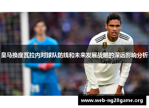 皇马换座瓦拉内对球队防线和未来发展战略的深远影响分析
