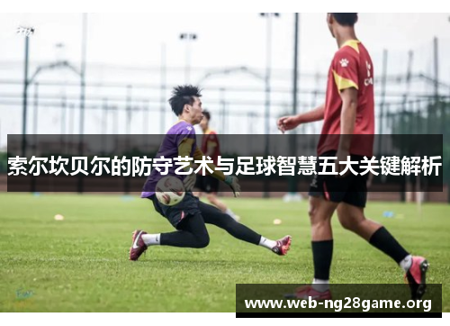 索尔坎贝尔的防守艺术与足球智慧五大关键解析 索尔坎贝尔的防守艺术与足球智慧五大关键解析